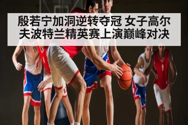 殷若宁加洞逆转夺冠 女子高尔夫波特兰精英赛上演巅峰对决
